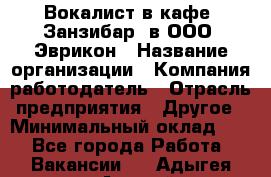 Вокалист в кафе "Занзибар" в ООО "Эврикон › Название организации ­ Компания-работодатель › Отрасль предприятия ­ Другое › Минимальный оклад ­ 1 - Все города Работа » Вакансии   . Адыгея респ.,Адыгейск г.